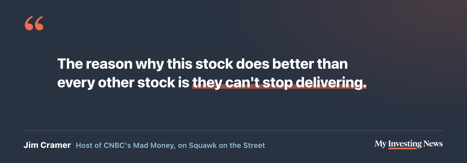 Quote: “The reason why this stock does better than every other stock is they can't stop delivering.” Jim Cramer, host of CNBC's Mad Money, on Squawk on the Street