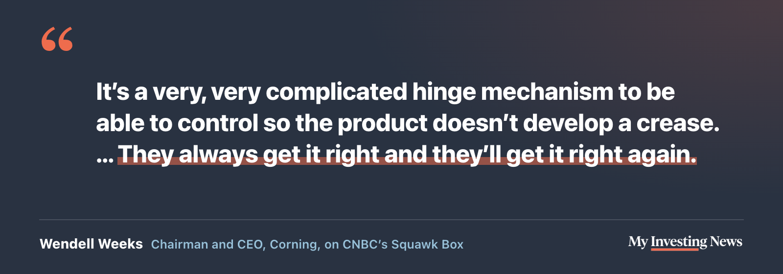 Quote: “It’s a very, very complicated hinge mechanism to be able to control so the product doesn’t develop a crease. … They always get it right and they’ll get it right again.” Wendell Weeks, chairman and CEO of Corning, on CNBC’s Squawk Box