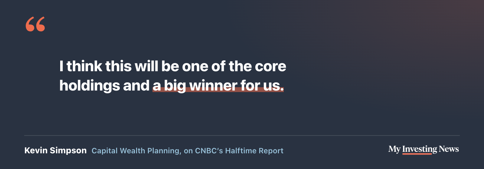 Quote: “I think this will be one of the core holdings and a big winner for us.” Kevin Simpson, Capital Wealth Planning, on CNBC’s Halftime Report